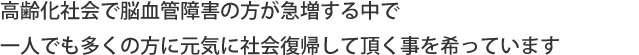 高齢化社会で脳血管障害の方が急増する中で一人でも多くの方に元気に社会復帰して頂く事を希っています